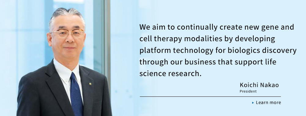 We aim to continually create new gene and cell therapy modalities by developing platform technology for biologics discovery through our business that support life science research. Koichi Nakao President Learn more